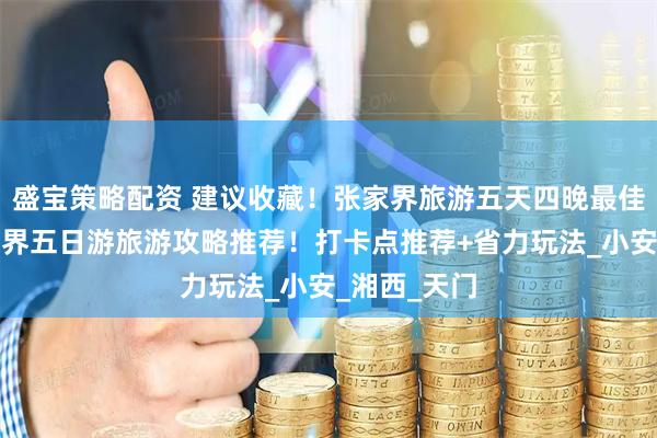 盛宝策略配资 建议收藏！张家界旅游五天四晚最佳路线，张家界五日游旅游攻略推荐！打卡点推荐+省力玩法_小安_湘西_天门