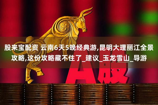 股来宝配资 云南6天5晚经典游,昆明大理丽江全景攻略,这份攻略藏不住了_建议_玉龙雪山_导游