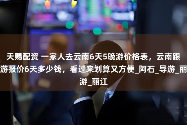 天赐配资 一家人去云南6天5晚游价格表，云南跟团游报价6天多少钱，看过来划算又方便_阿石_导游_丽江