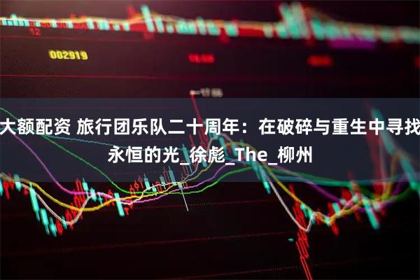 大额配资 旅行团乐队二十周年：在破碎与重生中寻找永恒的光_徐彪_The_柳州