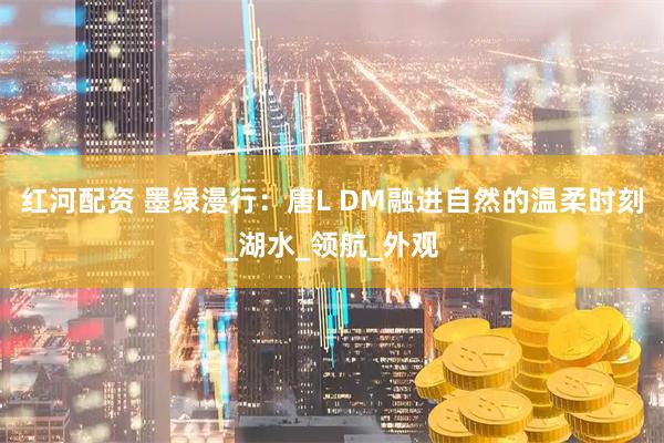 红河配资 墨绿漫行：唐L DM融进自然的温柔时刻_湖水_领航_外观