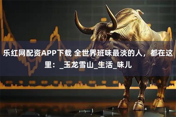 乐红网配资APP下载 全世界班味最淡的人，都在这里：_玉龙雪山_生活_味儿