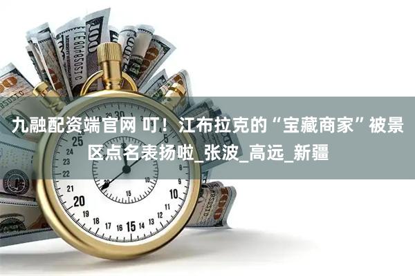 九融配资端官网 叮！江布拉克的“宝藏商家”被景区点名表扬啦_张波_高远_新疆