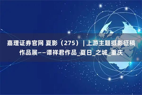 嘉理证券官网 夏影（275） | 上游主题摄影征稿作品展——谭祥君作品_夏日_之城_重庆