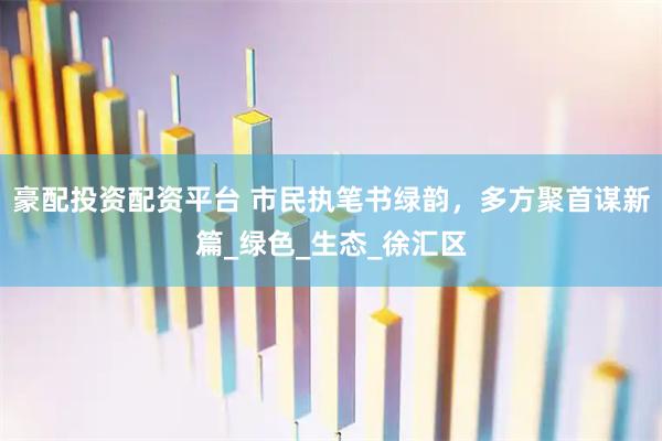 豪配投资配资平台 市民执笔书绿韵，多方聚首谋新篇_绿色_生态_徐汇区