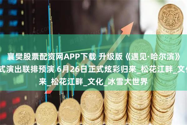 襄樊股票配资网APP下载 升级版《遇见·哈尔滨》大型江上沉浸式演出联排预演 6月26日正式炫彩归来_松花江畔_文化_冰雪大世界