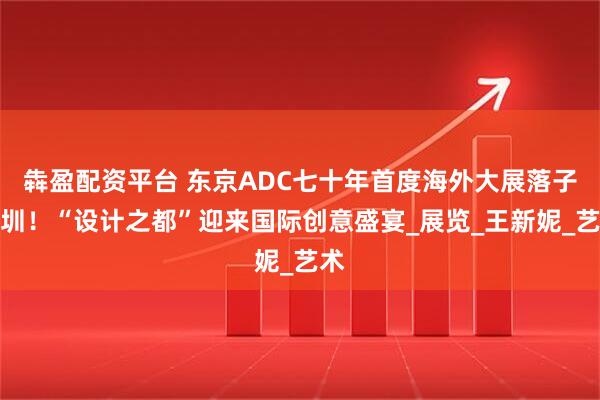 犇盈配资平台 东京ADC七十年首度海外大展落子深圳！“设计之都”迎来国际创意盛宴_展览_王新妮_艺术