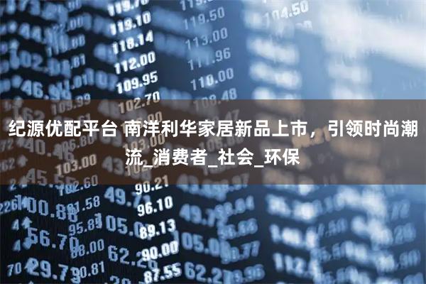 纪源优配平台 南洋利华家居新品上市，引领时尚潮流_消费者_社会_环保