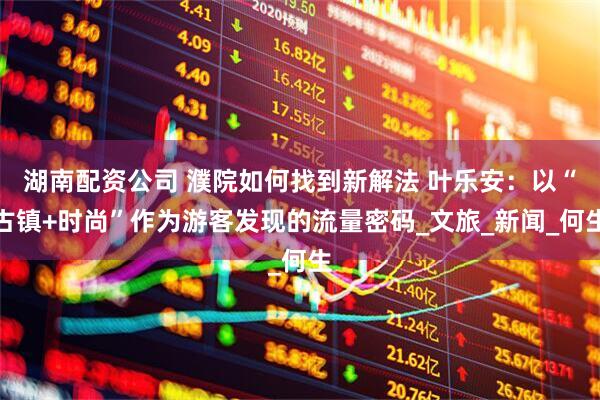 湖南配资公司 濮院如何找到新解法 叶乐安：以“古镇+时尚”作为游客发现的流量密码_文旅_新闻_何生