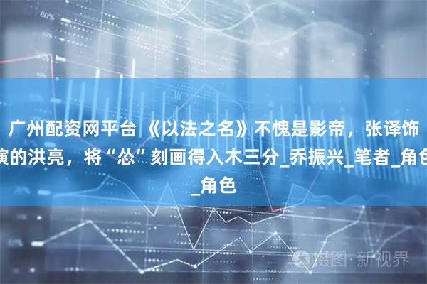 广州配资网平台 《以法之名》不愧是影帝，张译饰演的洪亮，将“怂”刻画得入木三分_乔振兴_笔者_角色