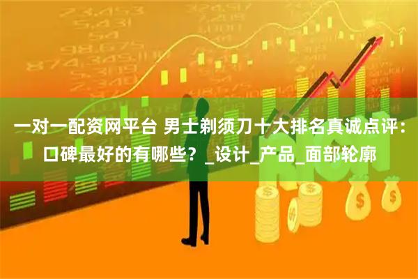 一对一配资网平台 男士剃须刀十大排名真诚点评：口碑最好的有哪些？_设计_产品_面部轮廓