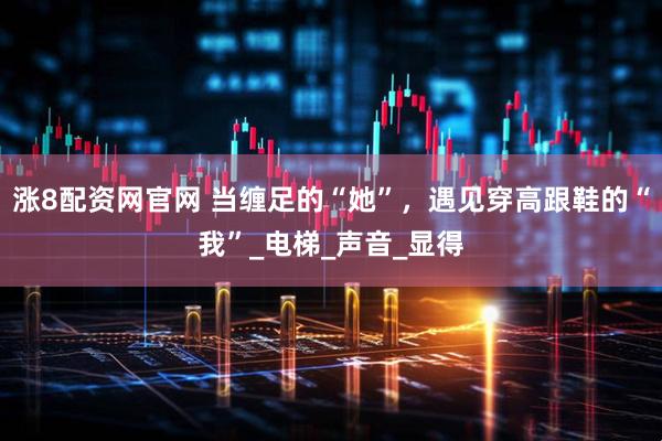 涨8配资网官网 当缠足的“她”，遇见穿高跟鞋的“我”_电梯_声音_显得