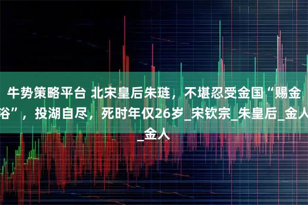 牛势策略平台 北宋皇后朱琏，不堪忍受金国“赐金浴”，投湖自尽，死时年仅26岁_宋钦宗_朱皇后_金人