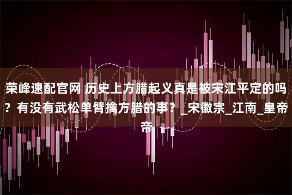 荣峰速配官网 历史上方腊起义真是被宋江平定的吗？有没有武松单臂擒方腊的事？_宋徽宗_江南_皇帝