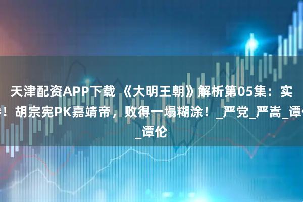 天津配资APP下载 《大明王朝》解析第05集：实惨！胡宗宪PK嘉靖帝，败得一塌糊涂！_严党_严嵩_谭伦