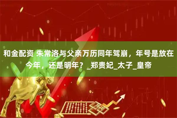 和金配资 朱常洛与父亲万历同年驾崩，年号是放在今年，还是明年？_郑贵妃_太子_皇帝