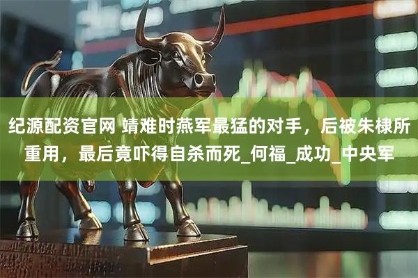 纪源配资官网 靖难时燕军最猛的对手，后被朱棣所重用，最后竟吓得自杀而死_何福_成功_中央军