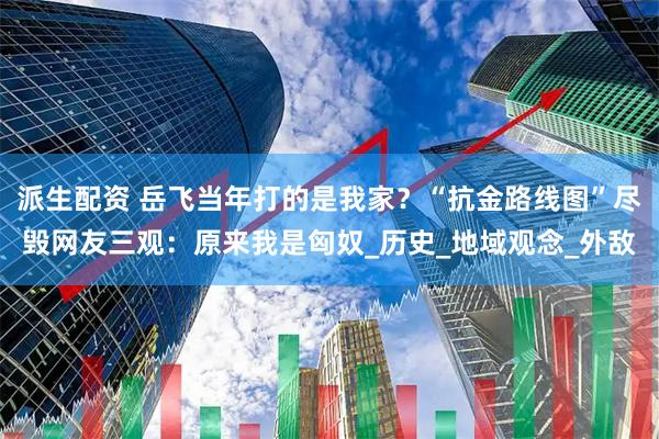 派生配资 岳飞当年打的是我家？“抗金路线图”尽毁网友三观：原来我是匈奴_历史_地域观念_外敌