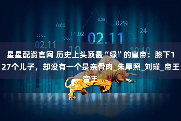 星星配资官网 历史上头顶最“绿”的皇帝：膝下127个儿子，却没有一个是亲骨肉_朱厚照_刘瑾_帝王