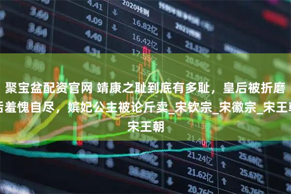 聚宝盆配资官网 靖康之耻到底有多耻，皇后被折磨后羞愧自尽，嫔妃公主被论斤卖_宋钦宗_宋徽宗_宋王朝
