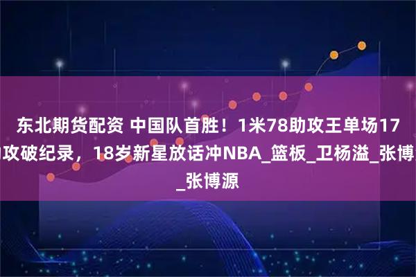 东北期货配资 中国队首胜！1米78助攻王单场17助攻破纪录，18岁新星放话冲NBA_篮板_卫杨溢_张博源
