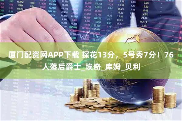 厦门配资网APP下载 探花13分，5号秀7分！76人落后爵士_埃奇_库姆_贝利