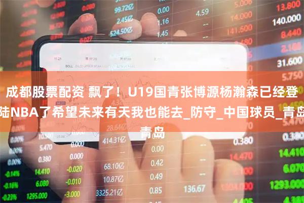 成都股票配资 飘了！U19国青张博源杨瀚森已经登陆NBA了希望未来有天我也能去_防守_中国球员_青岛