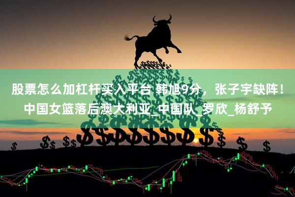 股票怎么加杠杆买入平台 韩旭9分，张子宇缺阵！中国女篮落后澳大利亚_中国队_罗欣_杨舒予