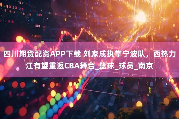 四川期货配资APP下载 刘家成执掌宁波队，西热力江有望重返CBA舞台_篮球_球员_南京