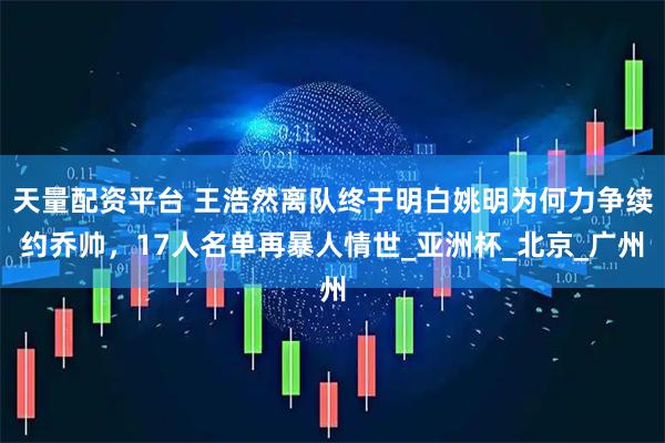 天量配资平台 王浩然离队终于明白姚明为何力争续约乔帅，17人名单再暴人情世_亚洲杯_北京_广州