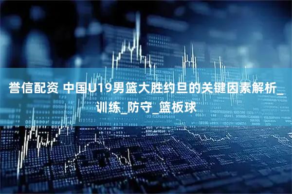 誉信配资 中国U19男篮大胜约旦的关键因素解析_训练_防守_篮板球