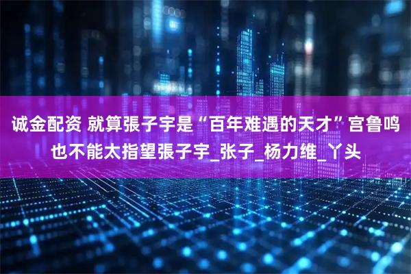诚金配资 就算張子宇是“百年难遇的天才”宫鲁鸣也不能太指望張子宇_张子_杨力维_丫头