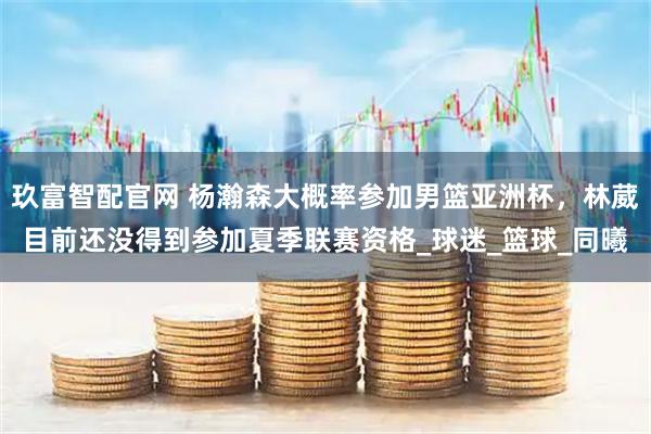 玖富智配官网 杨瀚森大概率参加男篮亚洲杯，林葳目前还没得到参加夏季联赛资格_球迷_篮球_同曦