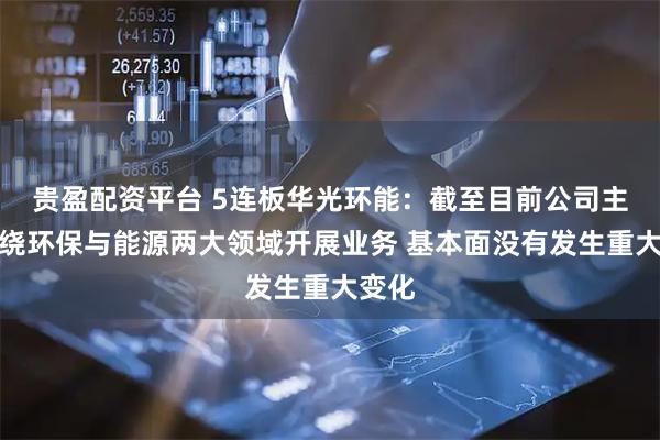 贵盈配资平台 5连板华光环能：截至目前公司主要围绕环保与能源两大领域开展业务 基本面没有发生重大变化