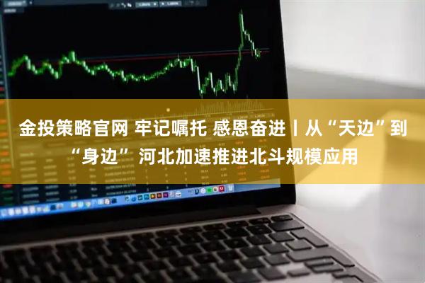 金投策略官网 牢记嘱托 感恩奋进丨从“天边”到“身边” 河北加速推进北斗规模应用