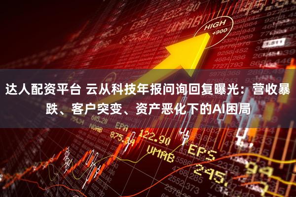 达人配资平台 云从科技年报问询回复曝光：营收暴跌、客户突变、资产恶化下的AI困局
