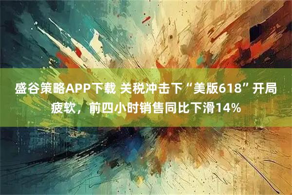 盛谷策略APP下载 关税冲击下“美版618”开局疲软，前四小时销售同比下滑14%