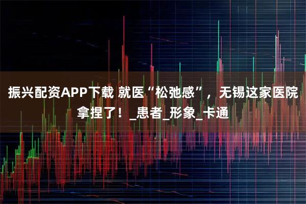 振兴配资APP下载 就医“松弛感”，无锡这家医院拿捏了！_患者_形象_卡通