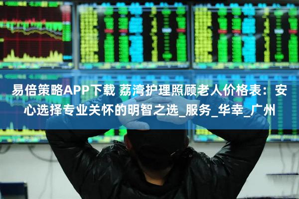 易倍策略APP下载 荔湾护理照顾老人价格表：安心选择专业关怀的明智之选_服务_华幸_广州