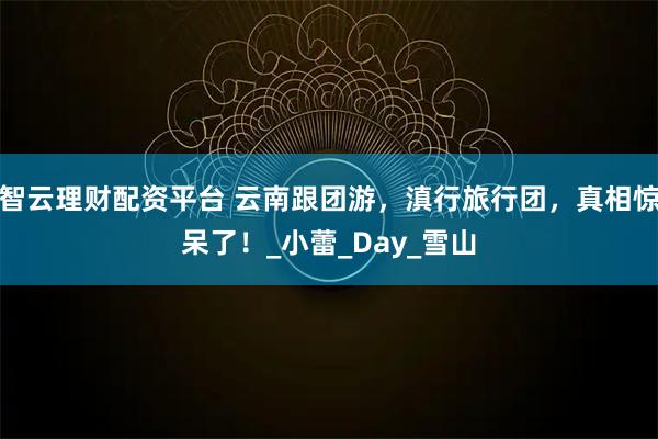 智云理财配资平台 云南跟团游，滇行旅行团，真相惊呆了！_小蕾_Day_雪山