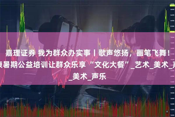 嘉理证券 我为群众办实事丨歌声悠扬，画笔飞舞！保康暑期公益培训让群众乐享 “文化大餐”_艺术_美术_声乐