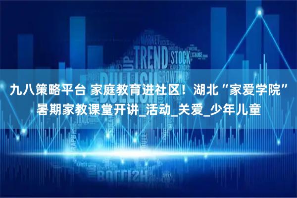 九八策略平台 家庭教育进社区！湖北“家爱学院”暑期家教课堂开讲_活动_关爱_少年儿童