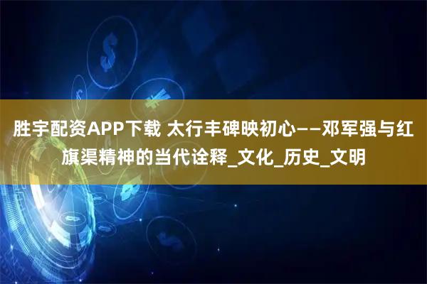 胜宇配资APP下载 太行丰碑映初心——邓军强与红旗渠精神的当代诠释_文化_历史_文明