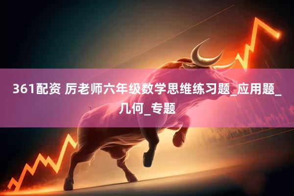 361配资 厉老师六年级数学思维练习题_应用题_几何_专题