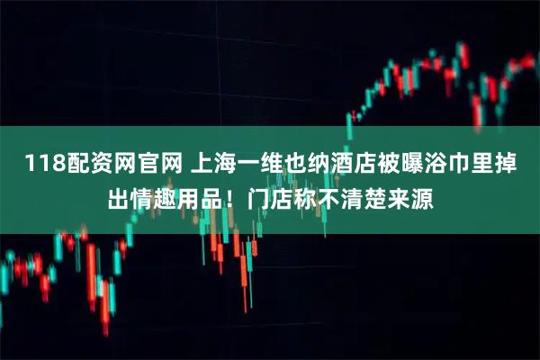 118配资网官网 上海一维也纳酒店被曝浴巾里掉出情趣用品！门店称不清楚来源