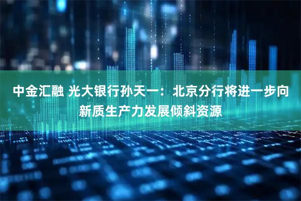 中金汇融 光大银行孙天一：北京分行将进一步向新质生产力发展倾斜资源