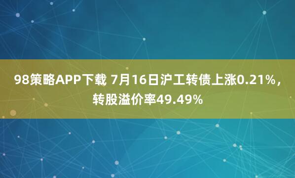98策略APP下载 7月16日沪工转债上涨0.21%，转股溢价率49.49%