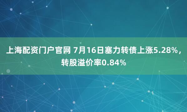 上海配资门户官网 7月16日塞力转债上涨5.28%，转股溢价率0.84%