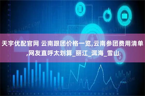 天宇优配官网 云南跟团价格一览,云南参团费用清单,网友直呼太划算_丽江_洱海_雪山