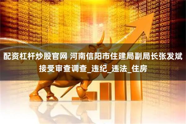 配资杠杆炒股官网 河南信阳市住建局副局长张发斌接受审查调查_违纪_违法_住房